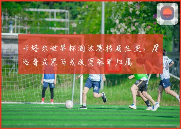 卡塔尔世界杯淘汰赛格局生变，摩洛哥式黑马或改写冠军归属