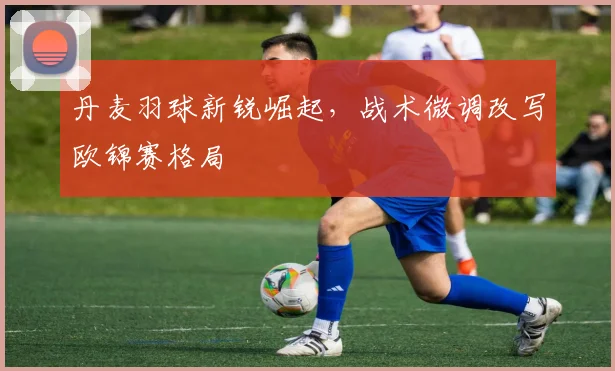 丹麦羽球新锐崛起，战术微调改写欧锦赛格局