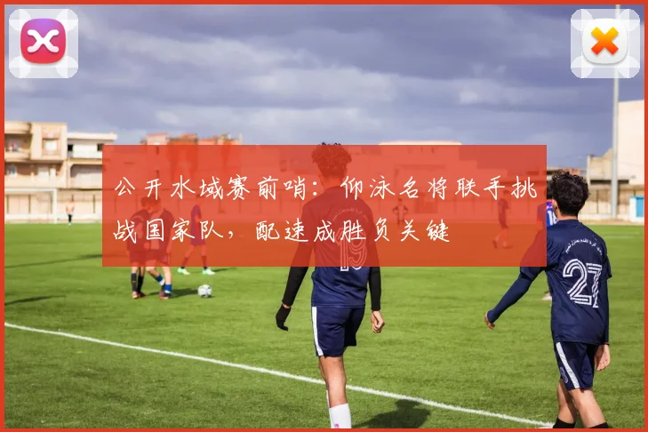 公开水域赛前哨：仰泳名将联手挑战国家队，配速成胜负关键