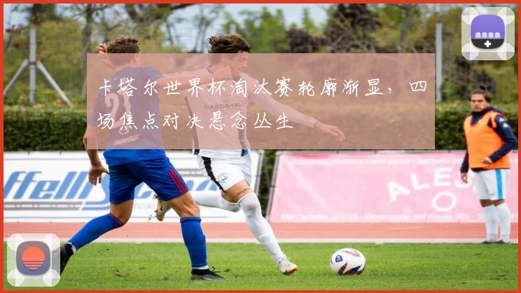 卡塔尔世界杯淘汰赛轮廓渐显，四场焦点对决悬念丛生