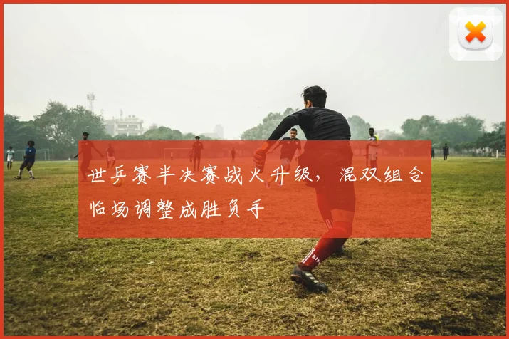 世乒赛半决赛战火升级，混双组合临场调整成胜负手
