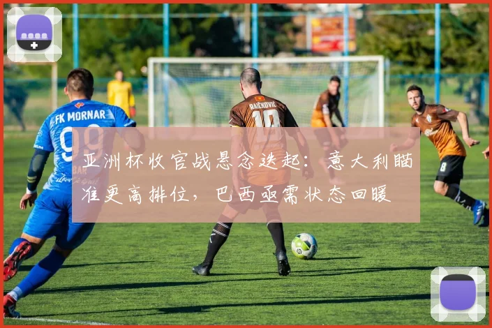 亚洲杯收官战悬念迭起：意大利瞄准更高排位，巴西亟需状态回暖