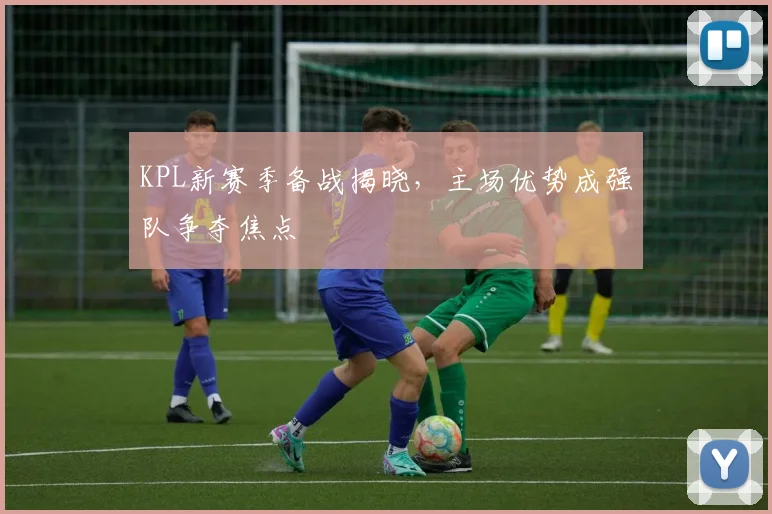 KPL新赛季备战揭晓，主场优势成强队争夺焦点