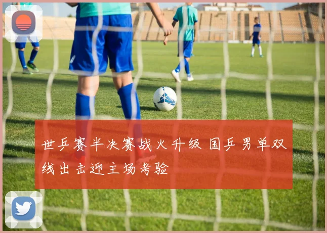 世乒赛半决赛战火升级 国乒男单双线出击迎主场考验