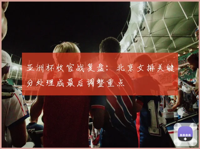 亚洲杯收官战复盘：北京女排关键分处理成最后调整重点