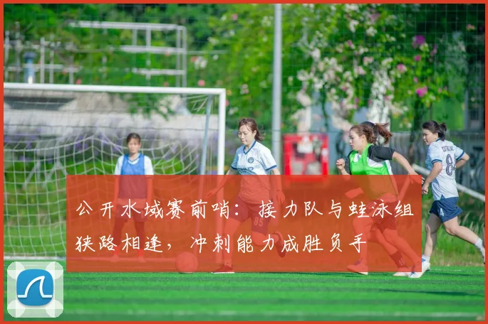 公开水域赛前哨：接力队与蛙泳组狭路相逢，冲刺能力成胜负手