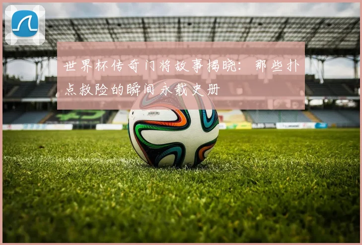 世界杯传奇门将故事揭晓：那些扑点救险的瞬间永载史册
