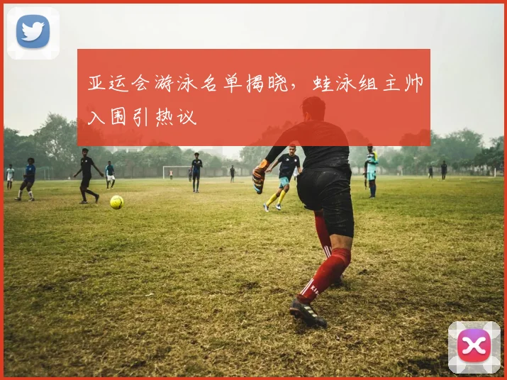 亚运会游泳名单揭晓，蛙泳组主帅入围引热议