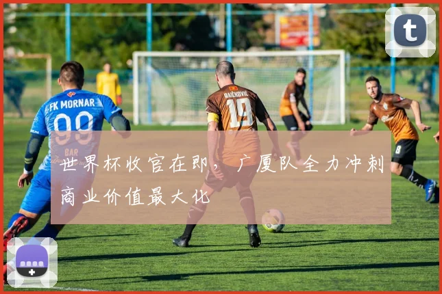 世界杯收官在即，广厦队全力冲刺商业价值最大化