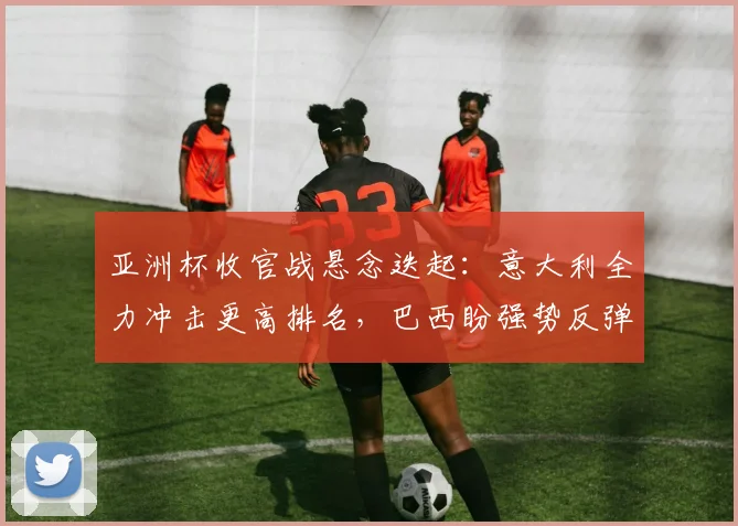 亚洲杯收官战悬念迭起：意大利全力冲击更高排名，巴西盼强势反弹
