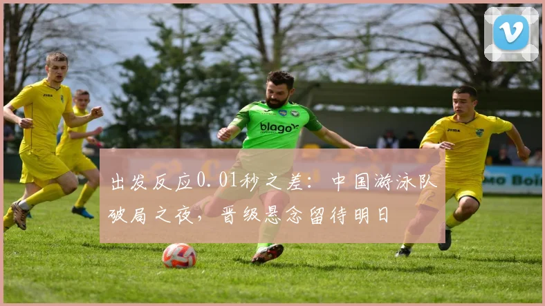 出发反应0.01秒之差：中国游泳队破局之夜，晋级悬念留待明日