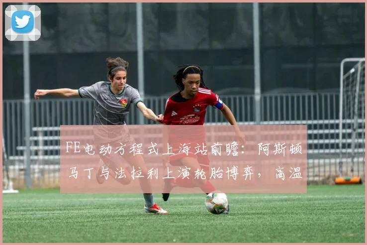 FE电动方程式上海站前瞻：阿斯顿马丁与法拉利上演轮胎博弈，高温成胜负手