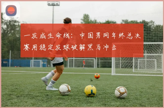 一发成生命线：中国男网年终总决赛用稳定发球破解黑马冲击