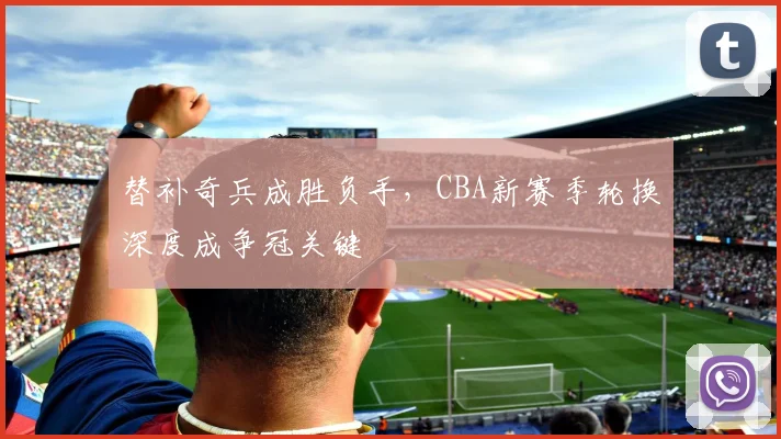 替补奇兵成胜负手，CBA新赛季轮换深度成争冠关键