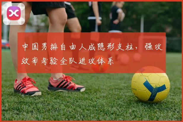 中国男排自由人成隐形支柱，强攻效率考验全队进攻体系