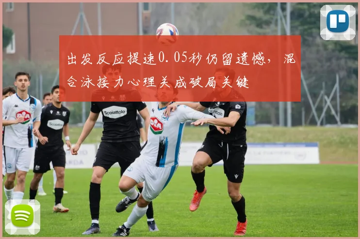 出发反应提速0.05秒仍留遗憾，混合泳接力心理关成破局关键