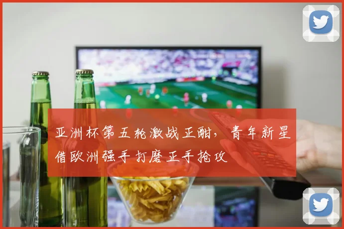 亚洲杯第五轮激战正酣，青年新星借欧洲强手打磨正手抢攻