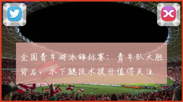 全国青年游泳锦标赛：青年队大胜背后，水下腿技术提升值得关注