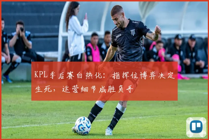 KPL季后赛白热化：指挥位博弈决定生死，运营细节成胜负手