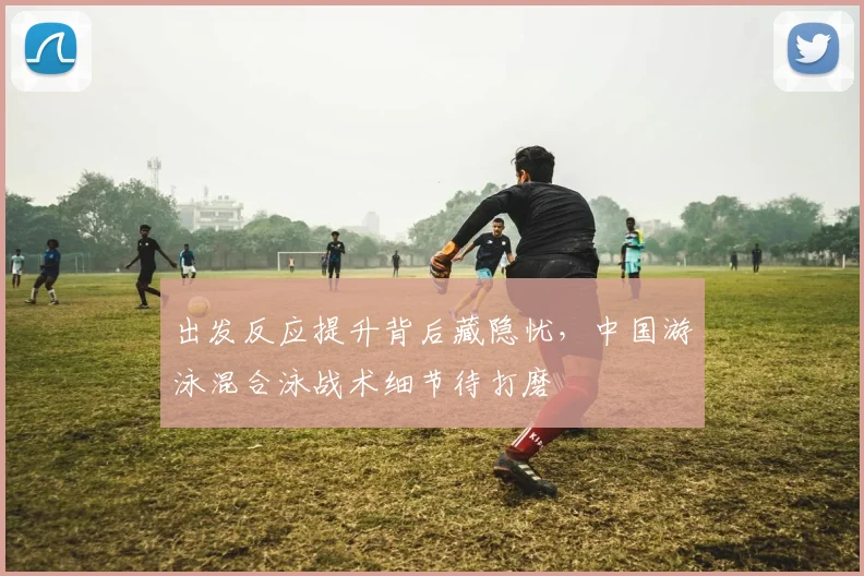 出发反应提升背后藏隐忧，中国游泳混合泳战术细节待打磨