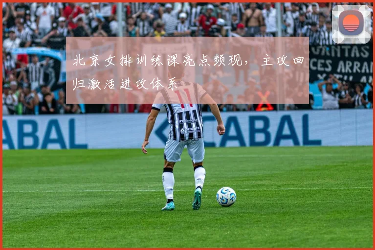 北京女排训练课亮点频现，主攻回归激活进攻体系