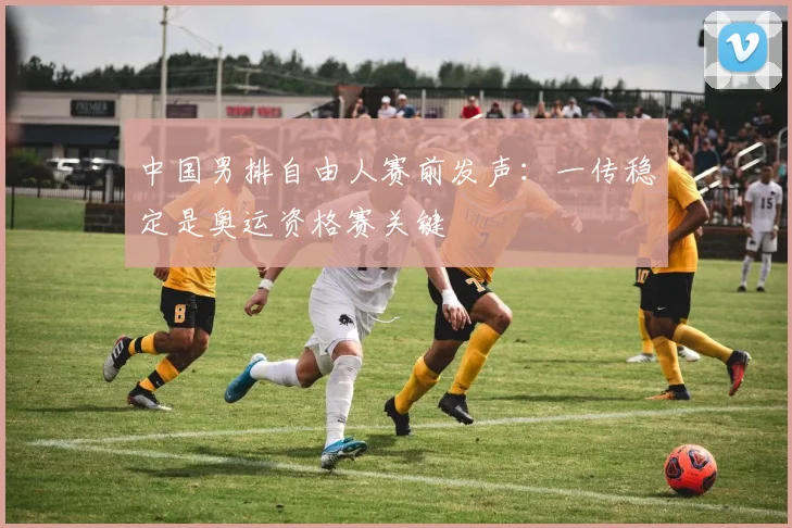 中国男排自由人赛前发声：一传稳定是奥运资格赛关键