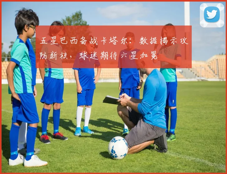 五星巴西备战卡塔尔：数据揭示攻防新核，球迷期待六星加冕