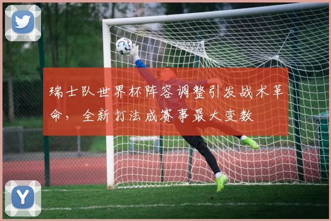 瑞士队世界杯阵容调整引发战术革命，全新打法成赛事最大变数