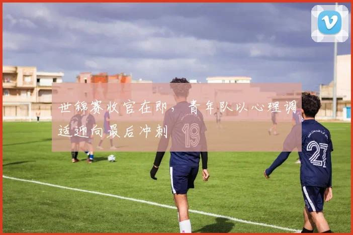 世锦赛收官在即，青年队以心理调适迎向最后冲刺