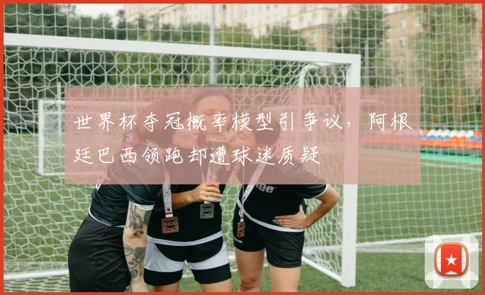 世界杯夺冠概率模型引争议，阿根廷巴西领跑却遭球迷质疑