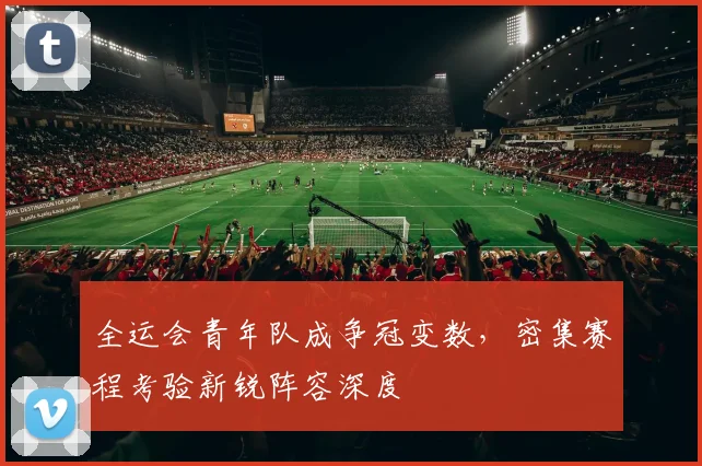 全运会青年队成争冠变数，密集赛程考验新锐阵容深度
