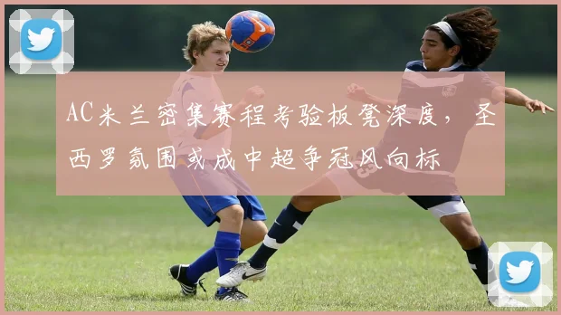 AC米兰密集赛程考验板凳深度，圣西罗氛围或成中超争冠风向标