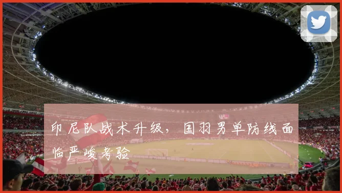 印尼队战术升级，国羽男单防线面临严峻考验