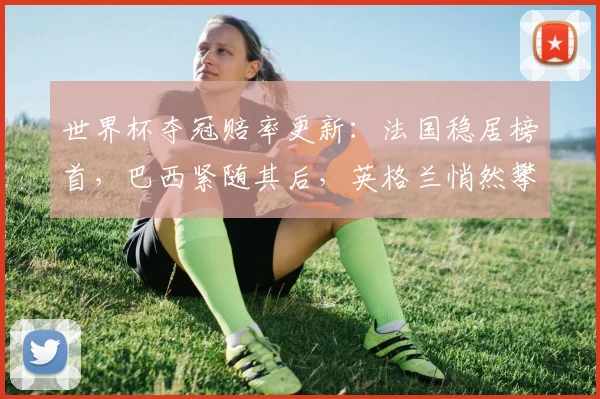 世界杯夺冠赔率更新：法国稳居榜首，巴西紧随其后，英格兰悄然攀升