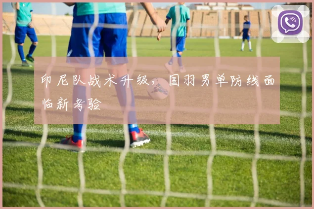 印尼队战术升级，国羽男单防线面临新考验