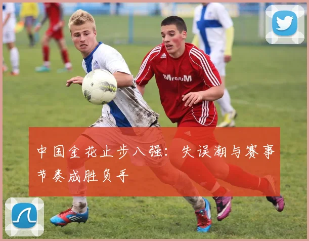 中国金花止步八强：失误潮与赛事节奏成胜负手