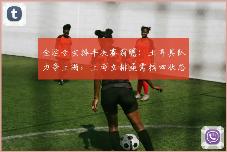 全运会女排半决赛前瞻：土耳其队力争上游，上海女排亟需找回状态