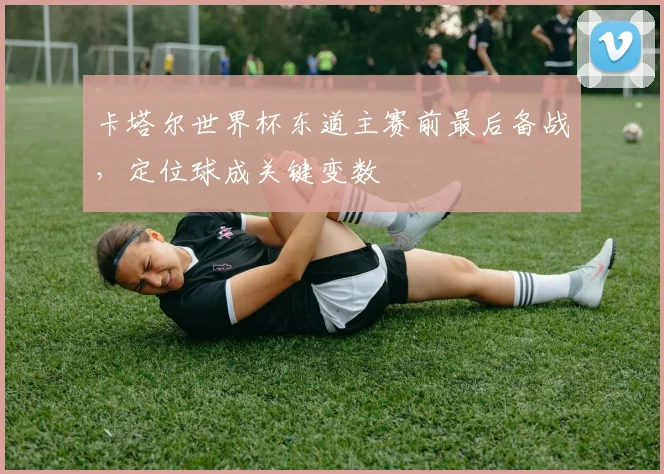 卡塔尔世界杯东道主赛前最后备战，定位球成关键变数
