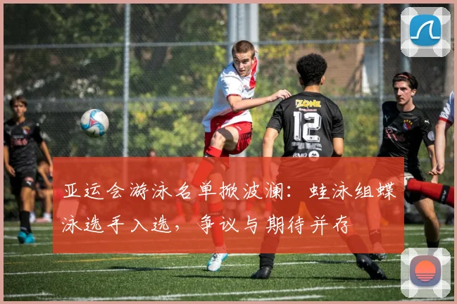 亚运会游泳名单掀波澜：蛙泳组蝶泳选手入选，争议与期待并存