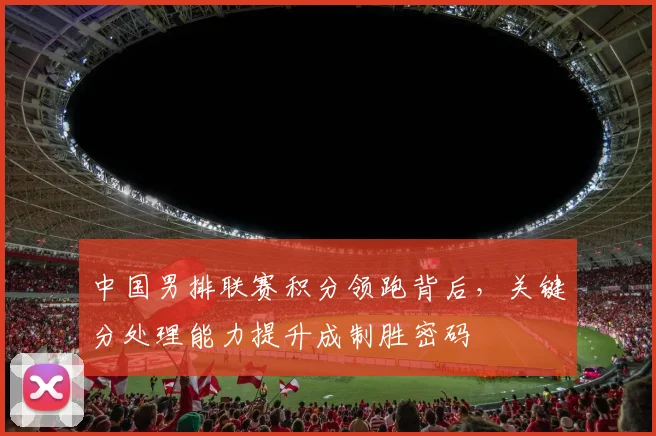 中国男排联赛积分领跑背后，关键分处理能力提升成制胜密码
