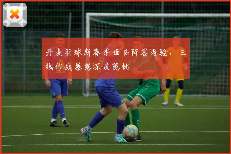 丹麦羽球新赛季面临阵容考验，三线作战暴露深度隐忧