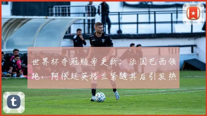 世界杯夺冠赔率更新：法国巴西领跑，阿根廷英格兰紧随其后引发热议