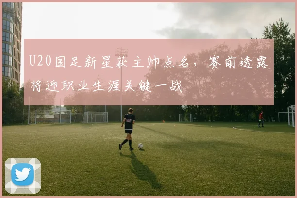 U20国足新星获主帅点名，赛前透露将迎职业生涯关键一战