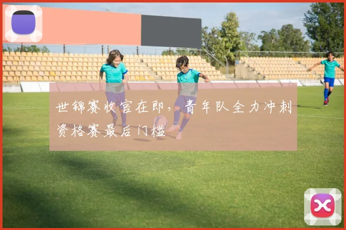 世锦赛收官在即，青年队全力冲刺资格赛最后门槛