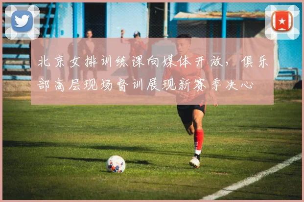 北京女排训练课向媒体开放，俱乐部高层现场督训展现新赛季决心