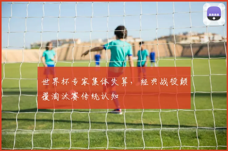 世界杯专家集体失算，经典战役颠覆淘汰赛传统认知