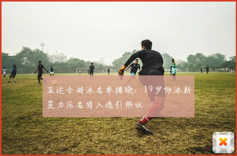 亚运会游泳名单揭晓，19岁仰泳新星力压名将入选引热议