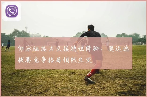 仰泳组接力交接稳住阵脚，奥运选拔赛竞争格局悄然生变