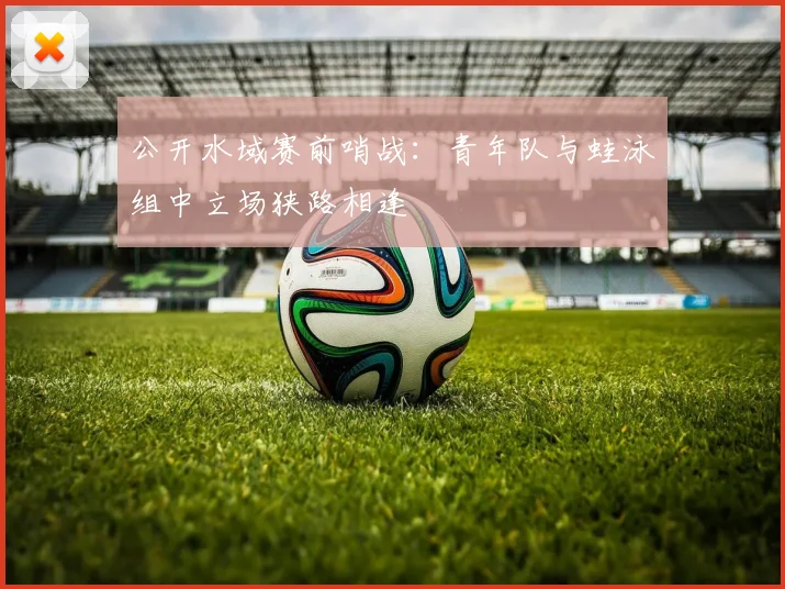 公开水域赛前哨战：青年队与蛙泳组中立场狭路相逢