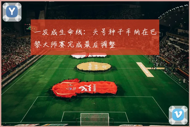 一发成生命线：头号种子辛纳在巴黎大师赛完成最后调整